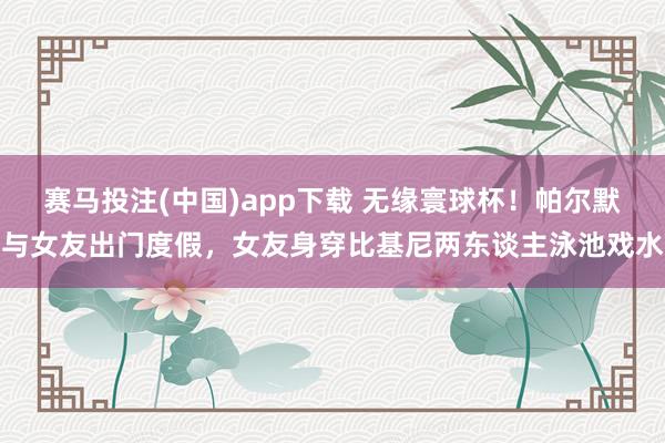 赛马投注(中国)app下载 无缘寰球杯!帕尔默与女友出门度假,女友身穿比基尼两东谈主泳池戏水