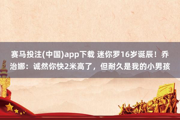 赛马投注(中国)app下载 迷你罗16岁诞辰!乔治娜:诚然你快2米高了,但耐久是我的小男孩